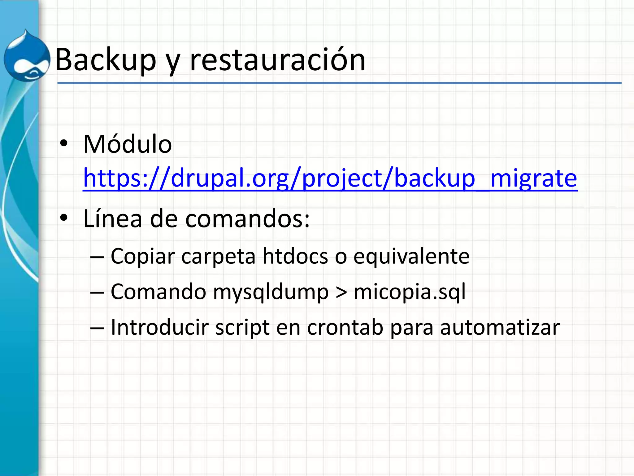 Backup y restauración
• Módulo
https://drupal.org/project/backup_migrate
• Línea de comandos:
– Copiar carpeta htdocs o equivalente
– Comando mysqldump > micopia.sql
– Introducir script en crontab para automatizar
 
