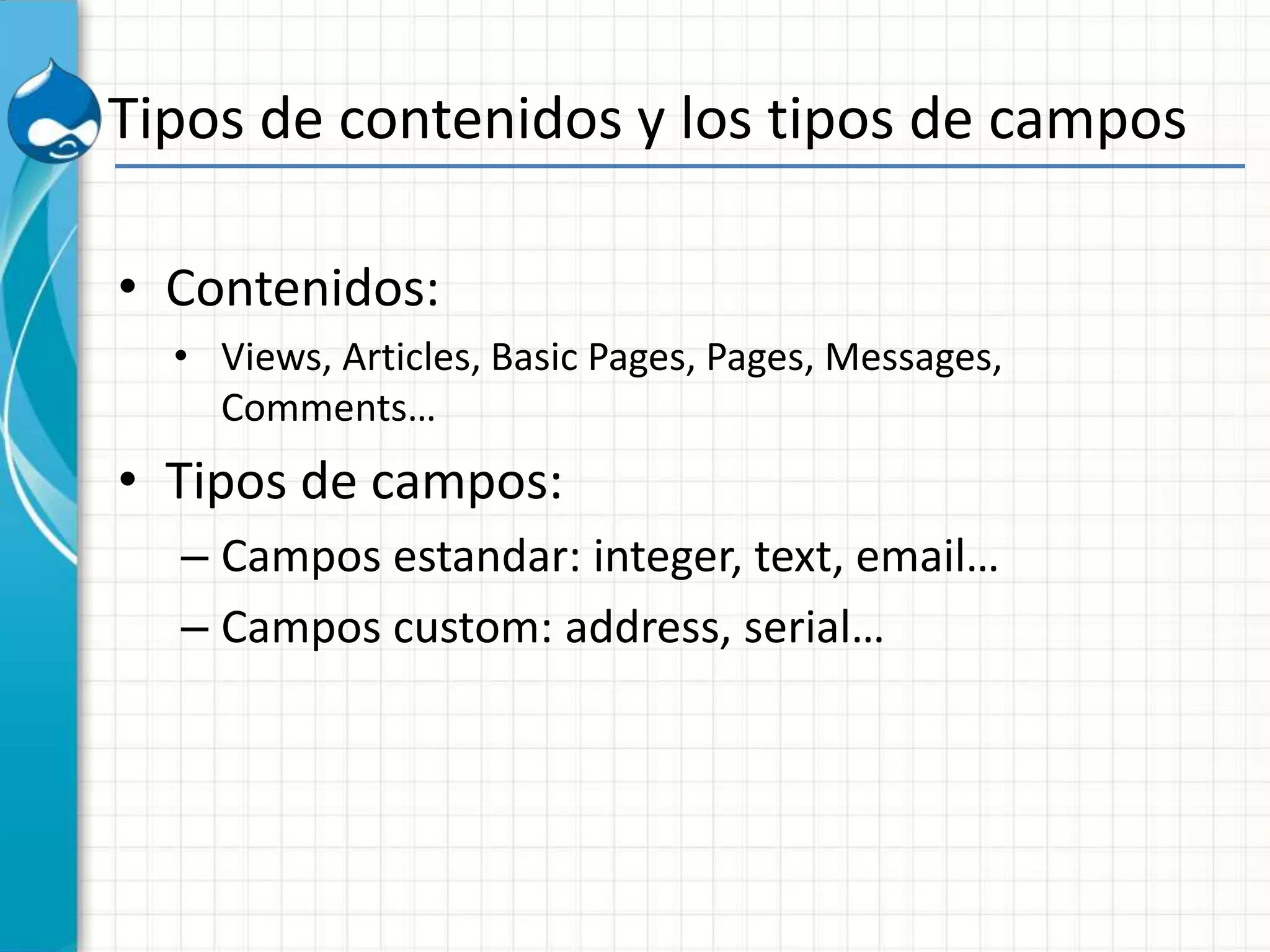 Tipos de contenidos y los tipos de campos
• Contenidos:
• Views, Articles, Basic Pages, Pages, Messages,
Comments…
• Tipos de campos:
– Campos estandar: integer, text, email…
– Campos custom: address, serial…
 