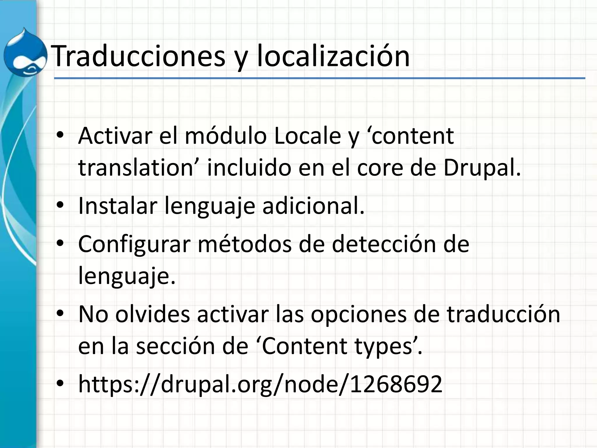 Traducciones y localización
• Activar el módulo Locale y ‘content
translation’ incluido en el core de Drupal.
• Instalar lenguaje adicional.
• Configurar métodos de detección de
lenguaje.
• No olvides activar las opciones de traducción
en la sección de ‘Content types’.
• https://drupal.org/node/1268692
 