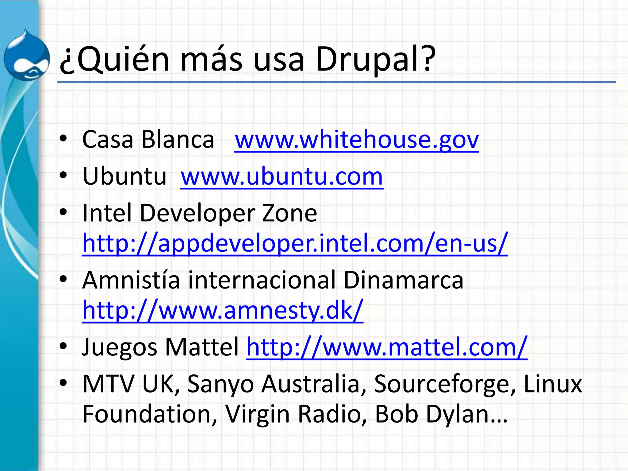 ¿Quién más usa Drupal?
• Casa Blanca www.whitehouse.gov
• Ubuntu www.ubuntu.com
• Intel Developer Zone
http://appdeveloper.intel.com/en-us/
• Amnistía internacional Dinamarca
http://www.amnesty.dk/
• Juegos Mattel http://www.mattel.com/
• MTV UK, Sanyo Australia, Sourceforge, Linux
Foundation, Virgin Radio, Bob Dylan…
 