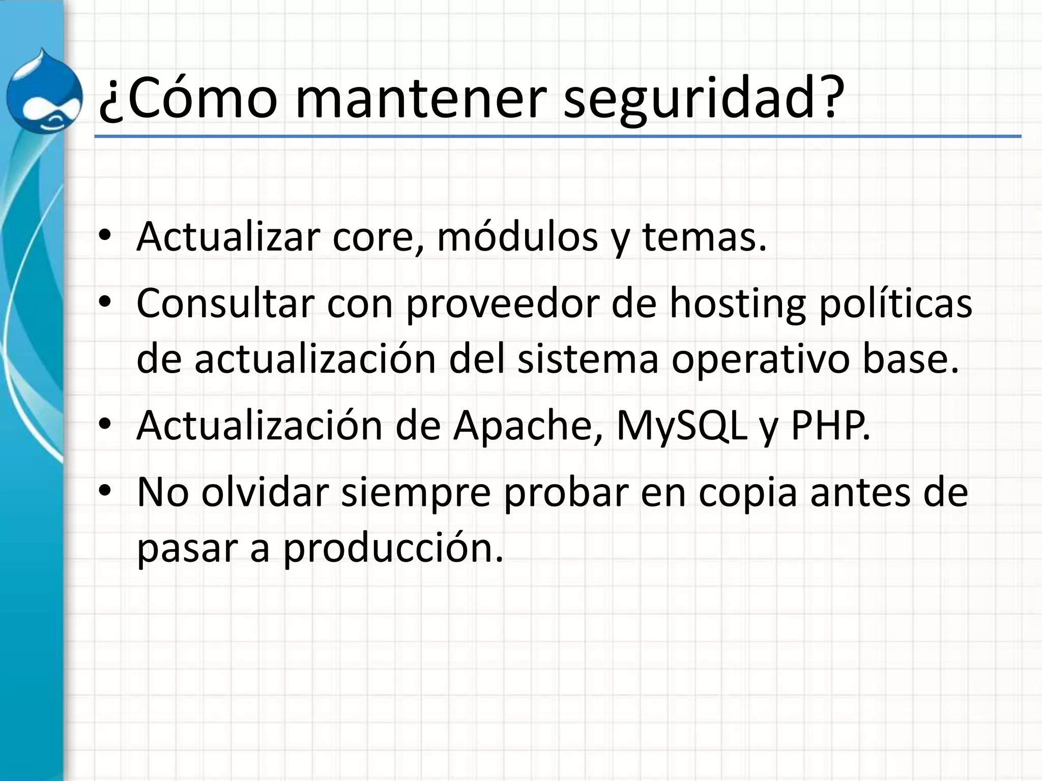 ¿Cómo mantener seguridad?
• Actualizar core, módulos y temas.
• Consultar con proveedor de hosting políticas
de actualización del sistema operativo base.
• Actualización de Apache, MySQL y PHP.
• No olvidar siempre probar en copia antes de
pasar a producción.
 