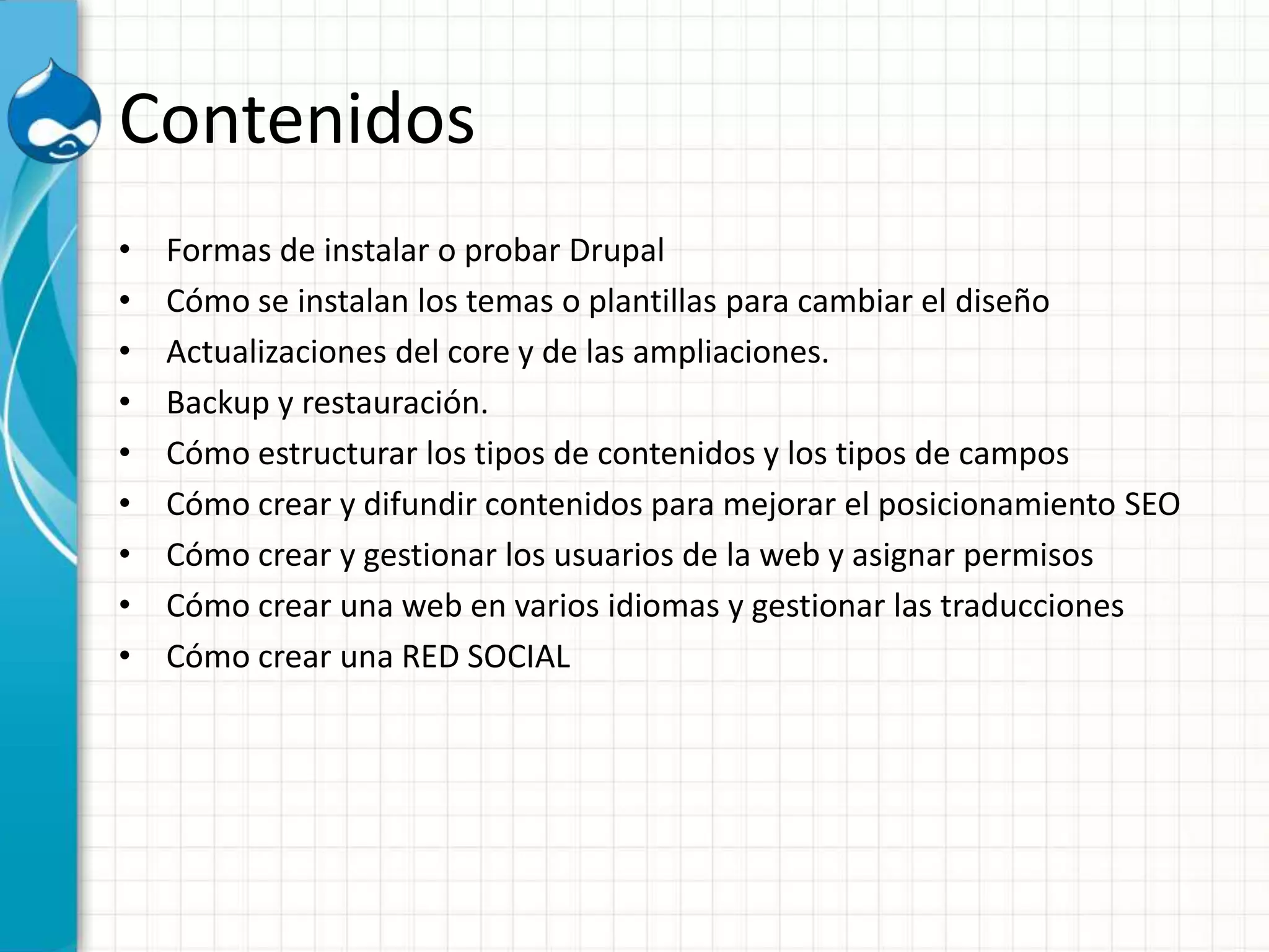 Contenidos
• Formas de instalar o probar Drupal
• Cómo se instalan los temas o plantillas para cambiar el diseño
• Actualizaciones del core y de las ampliaciones.
• Backup y restauración.
• Cómo estructurar los tipos de contenidos y los tipos de campos
• Cómo crear y difundir contenidos para mejorar el posicionamiento SEO
• Cómo crear y gestionar los usuarios de la web y asignar permisos
• Cómo crear una web en varios idiomas y gestionar las traducciones
• Cómo crear una RED SOCIAL
 