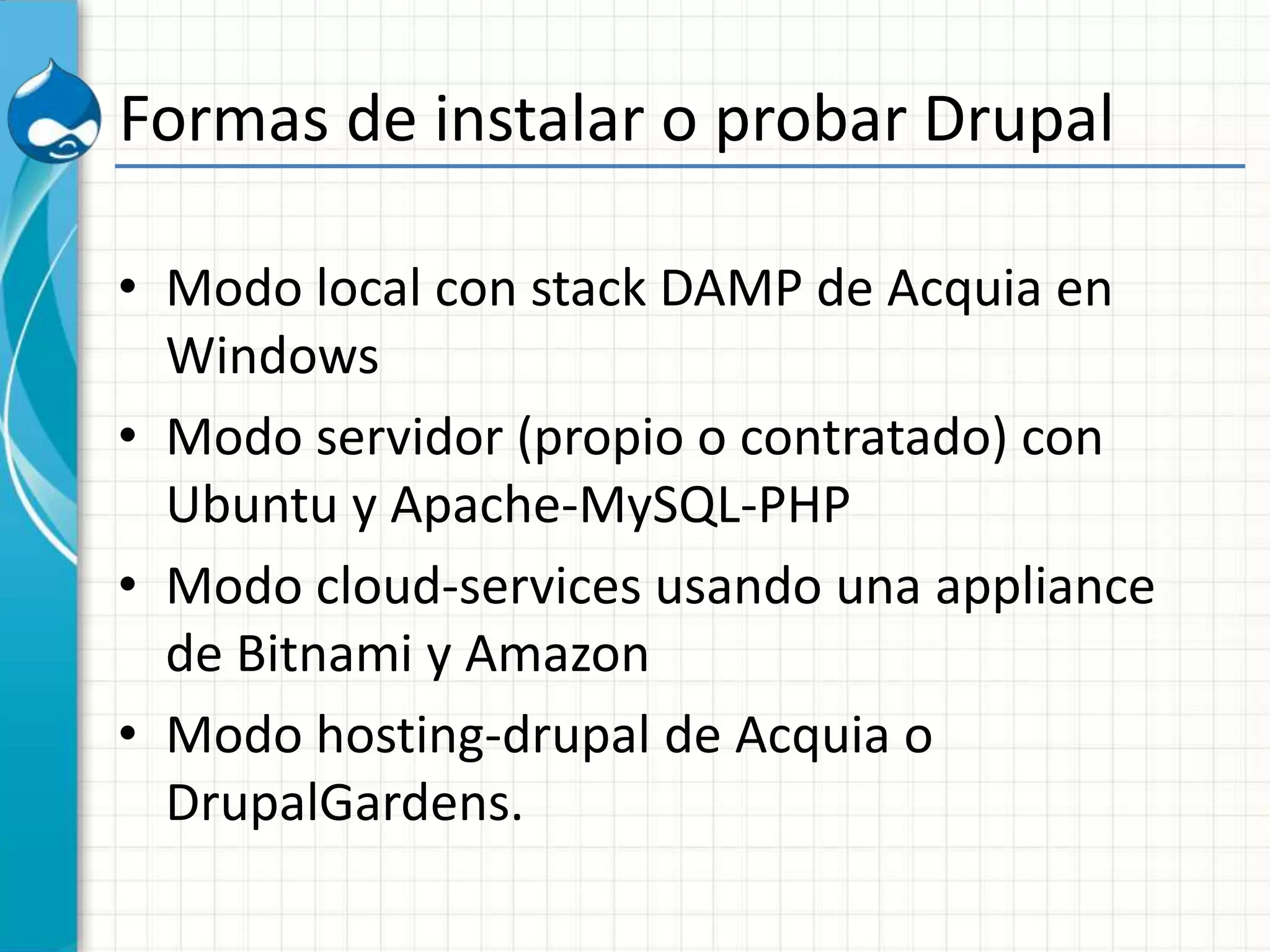 Formas de instalar o probar Drupal
• Modo local con stack DAMP de Acquia en
Windows
• Modo servidor (propio o contratado) con
Ubuntu y Apache-MySQL-PHP
• Modo cloud-services usando una appliance
de Bitnami y Amazon
• Modo hosting-drupal de Acquia o
DrupalGardens.
 