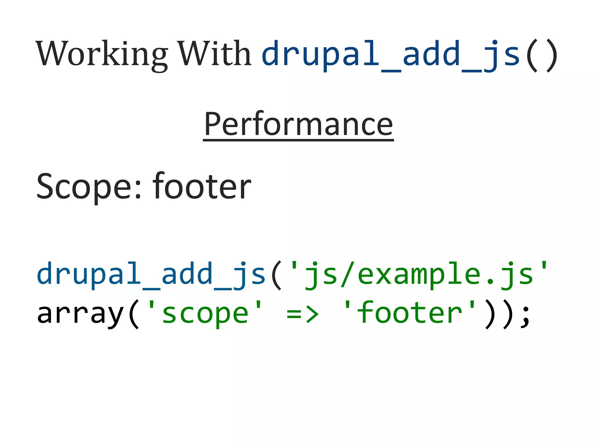 Working With drupal_add_js()
Performance

Defer: TRUE
Every Page: TRUE
Scope: footer
Type: external
Cache: TRUE
drupal_add_js('js/example.js'
drupal_add_js('//cdnjs.clo
drupal_add_js('js/example.js' '
drupal_add_js('js/example.js
array('defer' => 'TRUE'));
udflare.com/ajax/libs/d3/3
array('every_page' 'footer'));
array('scope' => => 'TRUE'));

.4.1/d3.min.js',
<script src='example.js'
Preprocess: TRUE
'external');
defer></script>

 