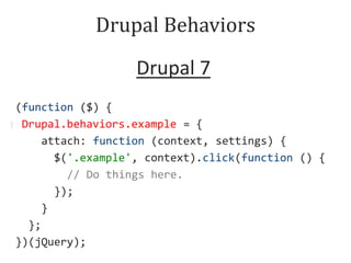 Drupal Behaviors
Drupal 7
6
(function ($) {
Drupal.behaviors.example function (context) {
Drupal.behaviors.example = = {
$('.example', context).click(function () {
attach: function (context, settings) {
//$('.example', context).click(function () {
Do things here.
});
// Do things here.
}
});
}
};
})(jQuery);

 