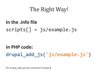 The Right Way!
In the .info file
scripts[] = js/example.js
In PHP code:
drupal_add_js('js/example.js')
FYI, drupal_add_js() was removed in Drupal 8.

 