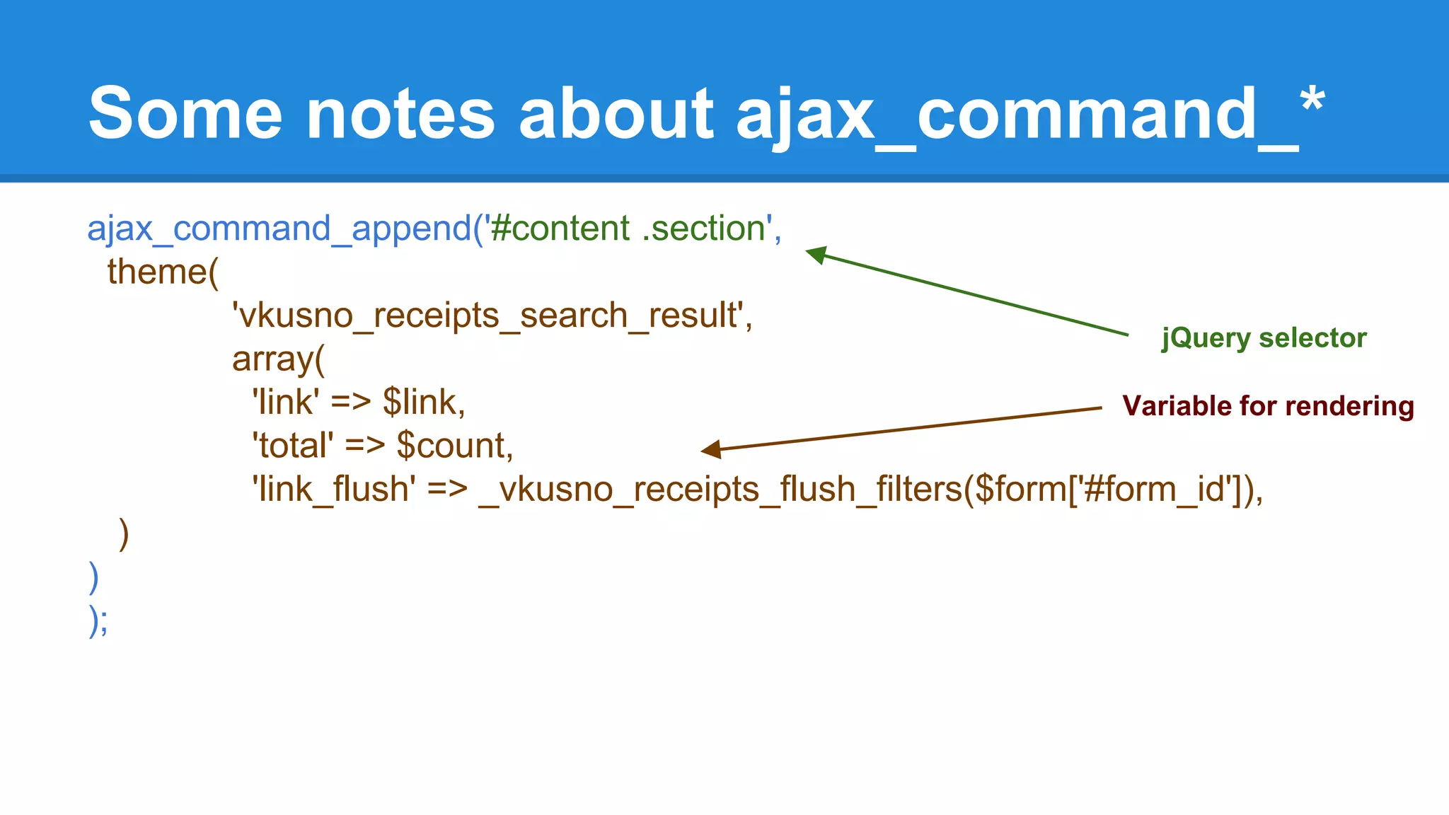 Some notes about ajax_command_* 
ajax_command_append('#content .section', 
theme( 
'vkusno_receipts_search_result', 
array( 
'link' => $link, 
'total' => $count, 
'link_flush' => _vkusno_receipts_flush_filters($form['#form_id']), 
) 
) 
); 
jQuery selector 
Variable for rendering 
 