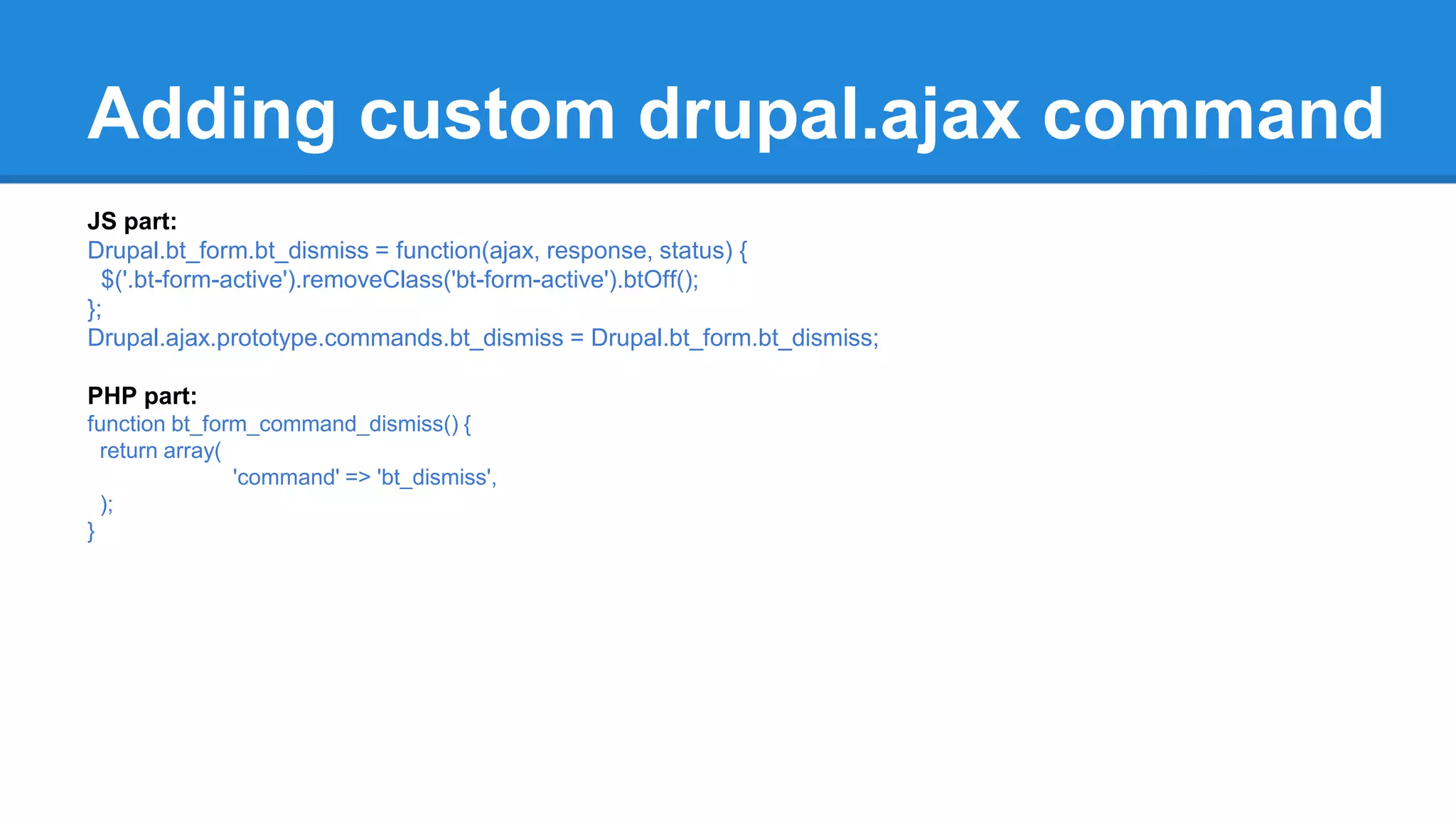 Adding custom drupal.ajax command 
JS part: 
Drupal.bt_form.bt_dismiss = function(ajax, response, status) { 
$('.bt-form-active').removeClass('bt-form-active').btOff(); 
}; 
Drupal.ajax.prototype.commands.bt_dismiss = Drupal.bt_form.bt_dismiss; 
PHP part: 
function bt_form_command_dismiss() { 
return array( 
'command' => 'bt_dismiss', 
); 
} 
 