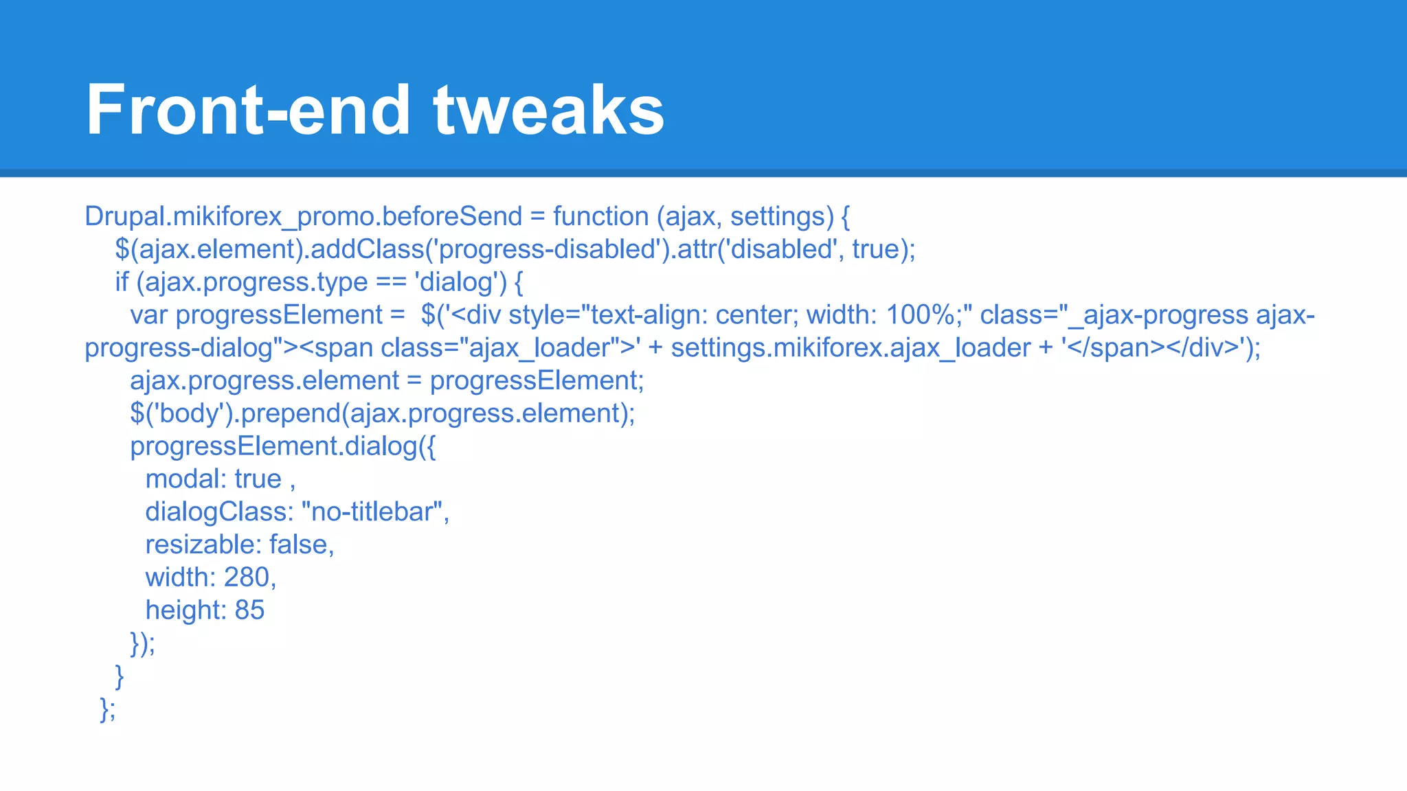 Front-end tweaks 
Drupal.mikiforex_promo.beforeSend = function (ajax, settings) { 
$(ajax.element).addClass('progress-disabled').attr('disabled', true); 
if (ajax.progress.type == 'dialog') { 
var progressElement = $('<div style="text-align: center; width: 100%;" class="_ajax-progress ajax-progress- 
dialog"><span class="ajax_loader">' + settings.mikiforex.ajax_loader + '</span></div>'); 
ajax.progress.element = progressElement; 
$('body').prepend(ajax.progress.element); 
progressElement.dialog({ 
modal: true , 
dialogClass: "no-titlebar", 
resizable: false, 
width: 280, 
height: 85 
}); 
} 
}; 
 