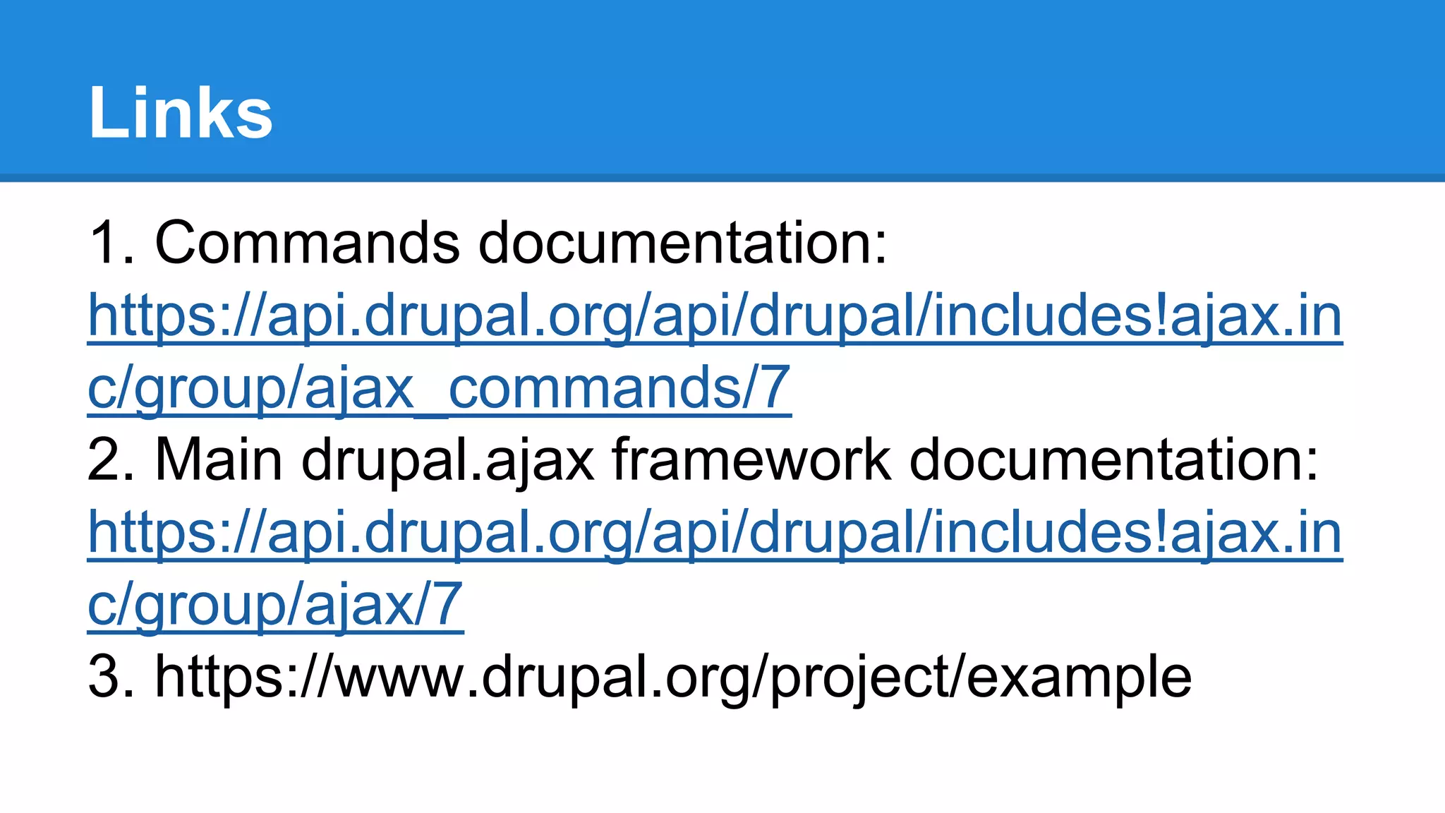 Links 
1. Commands documentation: 
https://api.drupal.org/api/drupal/includes!ajax.in 
c/group/ajax_commands/7 
2. Main drupal.ajax framework documentation: 
https://api.drupal.org/api/drupal/includes!ajax.in 
c/group/ajax/7 
3. https://www.drupal.org/project/example 
 