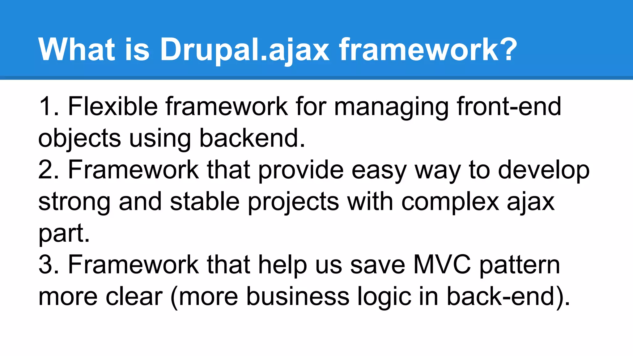 What is Drupal.ajax framework? 
1. Flexible framework for managing front-end 
objects using backend. 
2. Framework that provide easy way to develop 
strong and stable projects with complex ajax 
part. 
3. Framework that help us save MVC pattern 
more clear (more business logic in back-end). 
 