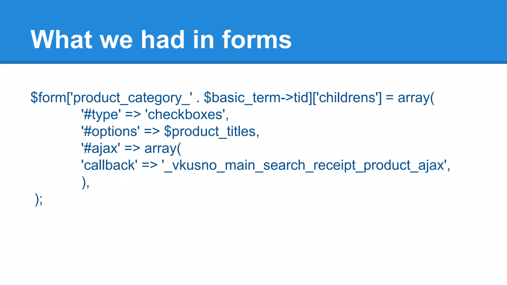 What we had in forms 
$form['product_category_' . $basic_term->tid]['childrens'] = array( 
'#type' => 'checkboxes', 
'#options' => $product_titles, 
'#ajax' => array( 
'callback' => '_vkusno_main_search_receipt_product_ajax', 
), 
); 
 