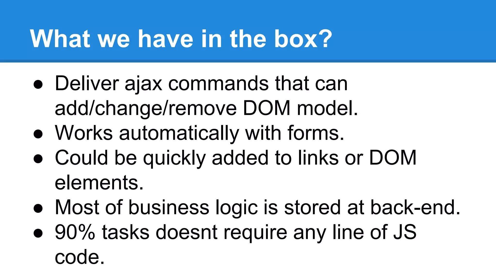 What we have in the box? 
● Deliver ajax commands that can 
add/change/remove DOM model. 
● Works automatically with forms. 
● Could be quickly added to links or DOM 
elements. 
● Most of business logic is stored at back-end. 
● 90% tasks doesnt require any line of JS 
code. 
 
