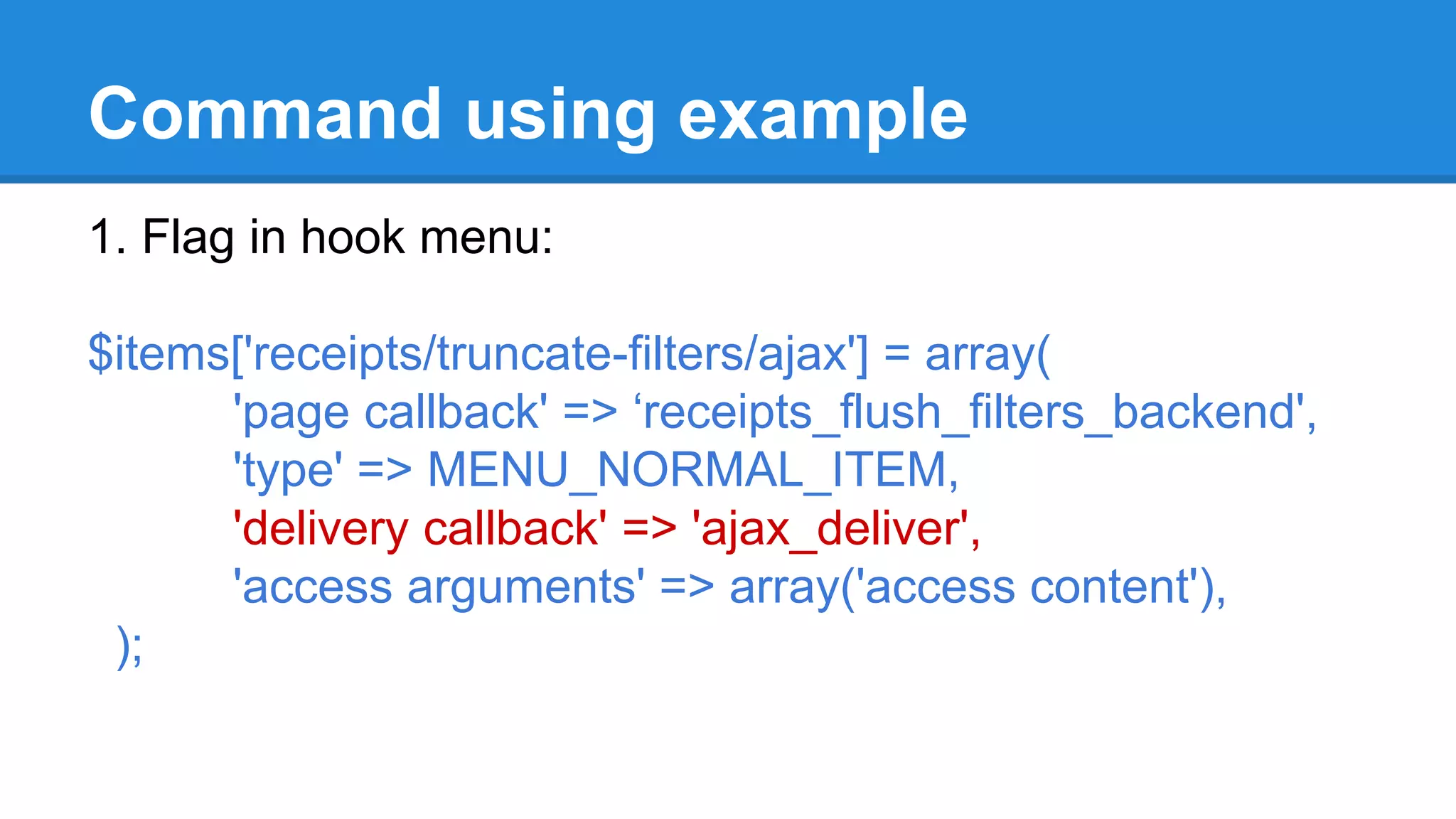 Command using example 
1. Flag in hook menu: 
$items['receipts/truncate-filters/ajax'] = array( 
'page callback' => ‘receipts_flush_filters_backend', 
'type' => MENU_NORMAL_ITEM, 
'delivery callback' => 'ajax_deliver', 
'access arguments' => array('access content'), 
); 
 