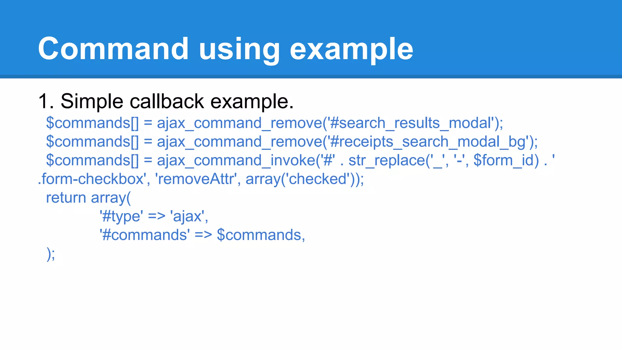 Command using example 
1. Simple callback example. 
$commands[] = ajax_command_remove('#search_results_modal'); 
$commands[] = ajax_command_remove('#receipts_search_modal_bg'); 
$commands[] = ajax_command_invoke('#' . str_replace('_', '-', $form_id) . ' 
.form-checkbox', 'removeAttr', array('checked')); 
return array( 
'#type' => 'ajax', 
'#commands' => $commands, 
); 
 