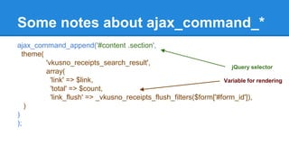 Some notes about ajax_command_* 
ajax_command_append('#content .section', 
theme( 
'vkusno_receipts_search_result', 
array( 
'link' => $link, 
'total' => $count, 
'link_flush' => _vkusno_receipts_flush_filters($form['#form_id']), 
) 
) 
); 
jQuery selector 
Variable for rendering 
 