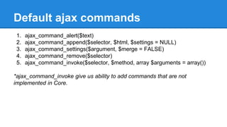 Default ajax commands 
1. ajax_command_alert($text) 
2. ajax_command_append($selector, $html, $settings = NULL) 
3. ajax_command_settings($argument, $merge = FALSE) 
4. ajax_command_remove($selector) 
5. ajax_command_invoke($selector, $method, array $arguments = array()) 
*ajax_command_invoke give us ability to add commands that are not 
implemented in Core. 
 