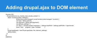 Adding drupal.ajax to DOM element 
(function ($) { 
Drupal.behaviors.my_module_load_remote_content = { 
attach: function(context, settings) { 
$('#remote-content-wrapper').once('remote-content-wrapper', function() { 
var base = $(this).attr('id'); 
var argument = $(this).attr('argument'); 
var element_settings = { 
url: 'http://' + window.location.hostname + settings.basePath + settings.pathPrefix + 'ajax/remote', 
event: 'click', progress: { type: 'throbber' } 
}; 
Drupal.ajax[base] = new Drupal.ajax(base, this, element_settings); 
$(this).click(); 
}); 
}}; 
})(jQuery); 
 