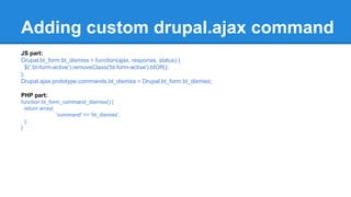 Adding custom drupal.ajax command 
JS part: 
Drupal.bt_form.bt_dismiss = function(ajax, response, status) { 
$('.bt-form-active').removeClass('bt-form-active').btOff(); 
}; 
Drupal.ajax.prototype.commands.bt_dismiss = Drupal.bt_form.bt_dismiss; 
PHP part: 
function bt_form_command_dismiss() { 
return array( 
'command' => 'bt_dismiss', 
); 
} 
 