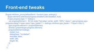 Front-end tweaks 
Drupal.mikiforex_promo.beforeSend = function (ajax, settings) { 
$(ajax.element).addClass('progress-disabled').attr('disabled', true); 
if (ajax.progress.type == 'dialog') { 
var progressElement = $('<div style="text-align: center; width: 100%;" class="_ajax-progress ajax-progress- 
dialog"><span class="ajax_loader">' + settings.mikiforex.ajax_loader + '</span></div>'); 
ajax.progress.element = progressElement; 
$('body').prepend(ajax.progress.element); 
progressElement.dialog({ 
modal: true , 
dialogClass: "no-titlebar", 
resizable: false, 
width: 280, 
height: 85 
}); 
} 
}; 
 