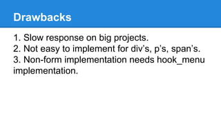 Drawbacks 
1. Slow response on big projects. 
2. Not easy to implement for div’s, p’s, span’s. 
3. Non-form implementation needs hook_menu 
implementation. 
 