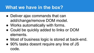What we have in the box? 
● Deliver ajax commands that can 
add/change/remove DOM model. 
● Works automatically with forms. 
● Could be quickly added to links or DOM 
elements. 
● Most of business logic is stored at back-end. 
● 90% tasks doesnt require any line of JS 
code. 
 