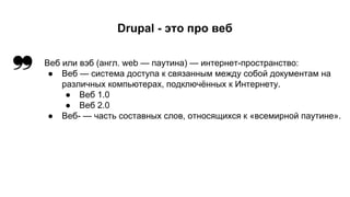 Drupal - это про веб 
Веб или вэб (англ. web — паутина) — интернет-пространство: 
● Веб — система доступа к связанным между собой документам на 
различных компьютерах, подключённых к Интернету. 
● Веб 1.0 
● Веб 2.0 
● Веб- — часть составных слов, относящихся к «всемирной паутине». 
 