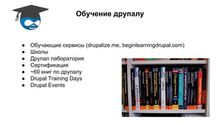Обучение друпалу 
● Обучающие сервисы (drupalize.me, beginlearningdrupal.com) 
● Школы 
● Друпал лаборатория 
● Сертификация 
● ~60 книг по друпалу 
● Drupal Training Days 
● Drupal Events 
 