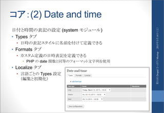 コア：(2) Date and time
日付と時間の表記の設定 (system モジュール)
• Types タブ
• 日時の表記スタイルに名前を付けて定義できる
• Formats タブ
• カスタム定義の日時表記を定義できる
• PHP の date 関数と同等のフォーマット文字列を使用
• Localize タブ
• 言語ごとの Types 設定
（編集と初期化）
2015年3月14日（土）第11回DrupalさっぽろMeetup
 