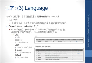 コア：(3) Language
サイトで使用する言語を設定する（Localeモジュール）
• List タブ
• サイトでサポートする言語の追加/削除と優先順位/既定の指定
• Detection and selection タブ
• ページ要素（フィールドのラベルやヘルプ等）を表示するときに
適用する言語の判定ルールと優先順位を指定する：
• URL
• パス
• Session
• クエリパラメータ
• User
• ログインユーザの設定
• Browser
• ブラウザの言語設定
• Default
• デフォルト言語
List
Detection and selection
2015年3月14日（土）第11回DrupalさっぽろMeetup
 