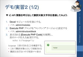デモ/実習２ (1/2)
▼ t() API 関数を呼び出して翻訳対象文字列を登録してみよう：
1. Devel モジュールを有効にする。
• パス： admin/modules
2. Execute PHP ブロックを "コンテンツ" リージョンに設定する
• パス： admin/structure/block
3. 表示される [Execute PHP Code] を展開し、
次のコードを入力＆実行する。
echo t('hogege');
hogege と表示されることを確認する。
• これで翻訳対象UIとして登録される
• 翻訳はまだないので原語ママ表示
2015年3月14日（土）第11回DrupalさっぽろMeetup
 