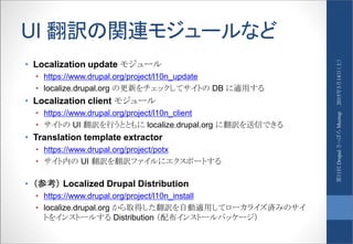 UI 翻訳の関連モジュールなど
• Localization update モジュール
• https://www.drupal.org/project/l10n_update
• localize.drupal.org の更新をチェックしてサイトの DB に適用する
• Localization client モジュール
• https://www.drupal.org/project/l10n_client
• サイトの UI 翻訳を行うとともに localize.drupal.org に翻訳を送信できる
• Translation template extractor
• https://www.drupal.org/project/potx
• サイト内の UI 翻訳を翻訳ファイルにエクスポートする
• （参考） Localized Drupal Distribution
• https://www.drupal.org/project/l10n_install
• localize.drupal.org から取得した翻訳を自動適用してローカライズ済みのサイ
トをインストールする Distribution （配布インストールパッケージ）
2015年3月14日（土）第11回DrupalさっぽろMeetup
 