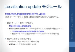 Localization update モジュール
https://www.drupal.org/project/l10n_update
翻訳サーバーから自動的に翻訳の更新を取得して適用する。
• 翻訳サーバ＝次のいずれか：
• https://localize.drupal.org/
• Localization server モジュールを使って立てた独自の翻訳サーバ
• https://www.drupal.org/project/l10n_server
• 翻訳データベースと翻訳コラボレーション用のツールが利用できる
• 翻訳の更新を自動化できる
• モジュールやテーマのインストール時
• CRON による更新の定期チェック
2015年3月14日（土）第11回DrupalさっぽろMeetup
 