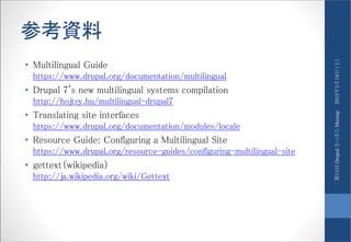 参考資料
• Multilingual Guide
https://www.drupal.org/documentation/multilingual
• Drupal 7's new multilingual systems compilation
http://hojtsy.hu/multilingual-drupal7
• Translating site interfaces
https://www.drupal.org/documentation/modules/locale
• Resource Guide: Configuring a Multilingual Site
https://www.drupal.org/resource-guides/configuring-multilingual-site
• gettext（wikipedia）
http://ja.wikipedia.org/wiki/Gettext
2015年3月14日（土）第11回DrupalさっぽろMeetup
 