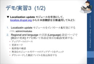 デモ/実習３ (1/2)
▼ Localization update モジュールを有効にして、
localize.drupal.org から日本語翻訳を自動適用してみよう：
1. Localizatin update モジュールをインストール&有効にする
パス： admin/modules
2. Regional and language の言語 (Language) 設定ページで
[翻訳の更新] タブを開いて各設定項目を確認/更新する：
• アップデートのソース
• 更新モード
• 最新版の確認
• 無効なモジュールやテーマのアップデートをチェック
• ダウンロードした翻訳ファイルを取込保存する
2015年3月14日（土）第11回DrupalさっぽろMeetup
 