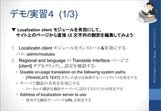 デモ/実習４ (1/3)
▼ Localization client モジュールを有効にして、
サイト上のページから直接 UI 文字列の翻訳を編集してみよう：
1. Localizatin client モジュールをインストール&有効にする
パス： admin/modules
2. Regional and language の Translate interface ページで
[client] タブをクリックし、設定を確認する：
• Disable on-page translation on the following system paths
• [TRANSLATE TEXT] ボタンの表示を抑制するページのパスを指定する
• サーバで翻訳の共有を有効にする
• ローカルの翻訳を翻訳サーバーに送信するかどうかを指定する
• Address of localization server to use
• 使用する翻訳サーバーのURL を指定する
2015年3月14日（土）第11回DrupalさっぽろMeetup
 