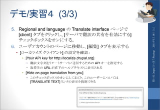 デモ/実習４ (3/3)
5. Regional and language の Translate interface ページで
[client] タブをクリックし、[サーバで翻訳の共有を有効にする]
チェックボックスをオンにする。
6. ユーザアカウントのページに移動し、[編集] タブを表示する
• [ローカライズ クライアント] の設定を確認：
• [Your API key for http://localize.drupal.org]
• 翻訳文字列をリモートサーバに送信するための API キーを指定する
• 取得先の URL が直下のヘルプテキストに表示される
• [Hide on-page translation from you]
• このチェックボックスをオンにしておくと、このユーザーについては
[TRANSLATE TEXT] リンクの表示を抑制できる
2015年3月14日（土）第11回DrupalさっぽろMeetup
 