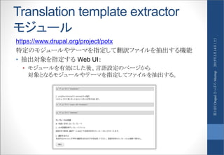 Translation template extractor
モジュール
https://www.drupal.org/project/potx
特定のモジュールやテーマを指定して翻訳ファイルを抽出する機能
• 抽出対象を指定する Web UI：
• モジュールを有効にした後、言語設定のページから
対象となるモジュールやテーマを指定してファイルを抽出する。
2015年3月14日（土）第11回DrupalさっぽろMeetup
 