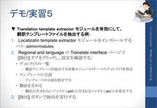 デモ/実習５
▼ Translation template extractor モジュールを有効にして、
翻訳テンプレートファイルを抽出する例：
1. Localizatin template extractor モジュールをインストールする
パス： admin/modules
2. Regional and language の Translate interface ページで
[抽出] タブをクリックし、設定を確認する：
• ディレクトリの一覧
• 翻訳テンプレートを抽出する対象モジュール/テーマのディレクトリを指定
• テンプレートの言語
• テンプレートの言語を指定する
• 翻訳を含める
• 翻訳が含まれないファイル（.pot）か含まれるファイル（.po）かを指定する
3. [抽出] ボタンで抽出を実行する
2015年3月14日（土）第11回DrupalさっぽろMeetup
 