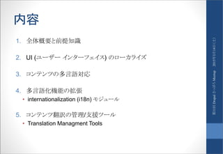 内容
1. 全体概要と前提知識
2. UI (ユーザー インターフェイス) のローカライズ
3. コンテンツの多言語対応
4. 多言語化機能の拡張
• internationalization (i18n) モジュール
5. コンテンツ翻訳の管理/支援ツール
• Translation Managment Tools
2015年3月14日（土）第11回DrupalさっぽろMeetup
 