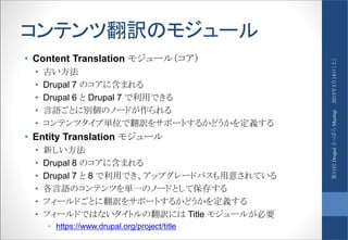 コンテンツ翻訳のモジュール
• Content Translation モジュール（コア）
• 古い方法
• Drupal 7 のコアに含まれる
• Drupal 6 と Drupal 7 で利用できる
• 言語ごとに別個のノードが作られる
• コンテンツタイプ単位で翻訳をサポートするかどうかを定義する
• Entity Translation モジュール
• 新しい方法
• Drupal 8 のコアに含まれる
• Drupal 7 と 8 で利用でき、アップグレードパスも用意されている
• 各言語のコンテンツを単一のノードとして保存する
• フィールドごとに翻訳をサポートするかどうかを定義する
• フィールドではないタイトルの翻訳には Title モジュールが必要
• https://www.drupal.org/project/title
2015年3月14日（土）第11回DrupalさっぽろMeetup
 