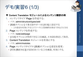 デモ/実習６ (1/3)
▼ Content Translation モジュールによるコンテンツ翻訳の例
1. コンテンツタイプ Page を作成する：
• パス： admin/structure/types/add
• [掲載オプション] で多言語サポートを [有効] に設定する
• この設定を有効にすることでノードに言語属性を指定できるようになる
2. Page コンテンツを作成する：
• パス： node/add/page
• [言語] オプションが利用できることを確認、日本語を指定して保存。
3. Content Translation モジュールを有効にする
• パス： admin/modules
4. Page コンテンツタイプの [掲載オプション] 設定を変更：
• [有効 (翻訳対応)] が追加されていることを確認、有効にする。
2015年3月14日（土）第11回DrupalさっぽろMeetup
 