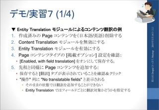 デモ/実習７ (1/4)
▼ Entity Translation モジュールによるコンテンツ翻訳の例
1. 作成済みの Page コンテンツを（日本語/英語）削除する
2. Content Translation モジュールを無効にする
3. Entity Translation モジュールを有効にする
4. Page コンテンツタイプの [掲載オプション] 設定を確認：
• [Enabled, with field translation] をオンにして保存する。
5. 先程と同様に Page コンテンツを追加する：
• 保存すると [翻訳] タブが表示されていることを確認＆クリック
• "操作" 列に "No translatable fields" と表示される
• そのままの状態では翻訳を追加することができない
• Entity Translation ではフィールドごとに翻訳対象かどうかを指定する
2015年3月14日（土）第11回DrupalさっぽろMeetup
 