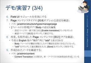 デモ/実習７ (3/4)
6. Field UI モジュールを有効にする
7. Page コンテンツタイプの [掲載オプション] 設定を確認：
• パス： ja/admin/structure/types/manage/page
• [フィールドの管理] タブでBody の設定を編集
• 設定ページの一番下部にある [Enable translation] リンクをクリック
• 確認ページで [確認] をクリックして確定する。
8. 再度、先程作成した Page コンテンツの [翻訳] タブを確認：
• 今度は English 版の "操作" 列に "add" と表示される
• Body フィールドが翻訳対象にしたので翻訳を追加できるようになった。
• "add" をクリックして適宜翻訳を入力、[Save] をクリックして保存する。
9. 作成されたノードを確認する：
• パス： ja/admin/content
• Content Translation とは異なり、単一ノードで日本語/英語を作成している
2015年3月14日（土）第11回DrupalさっぽろMeetup
 