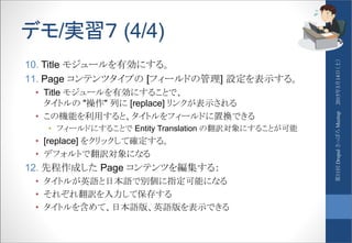 デモ/実習７ (4/4)
10. Title モジュールを有効にする。
11. Page コンテンツタイプの [フィールドの管理] 設定を表示する。
• Title モジュールを有効にすることで、
タイトルの "操作" 列に [replace] リンクが表示される
• この機能を利用すると、タイトルをフィールドに置換できる
• フィールドにすることで Entity Translation の翻訳対象にすることが可能
• [replace] をクリックして確定する。
• デフォルトで翻訳対象になる
12. 先程作成した Page コンテンツを編集する：
• タイトルが英語と日本語で別個に指定可能になる
• それぞれ翻訳を入力して保存する
• タイトルを含めて、日本語版、英語版を表示できる
2015年3月14日（土）第11回DrupalさっぽろMeetup
 