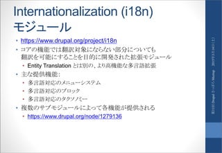 Internationalization (i18n)
モジュール
• https://www.drupal.org/project/i18n
• コアの機能では翻訳対象にならない部分についても
翻訳を可能にすることを目的に開発された拡張モジュール
• Entity Translation とは別の、より高機能な多言語拡張
• 主な提供機能：
• 多言語対応のメニューシステム
• 多言語対応のブロック
• 多言語対応のタクソノミー
• 複数のサブモジュールによって各機能が提供される
• https://www.drupal.org/node/1279136
2015年3月14日（土）第11回DrupalさっぽろMeetup
 