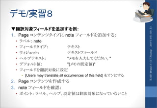 デモ/実習８
▼翻訳対象フィールドを追加する例：
1. Page コンテンツタイプに note フィールドを追加する：
• ラベル： note
• フィールドタイプ： テキスト
• ウィジェット： テキストフィールド
• ヘルプテキスト： "メモを入力してください。"
• デフォルト値： "(メモの既定値)"
• フィールドを翻訳対象に設定
• [Users may translate all occurrences of this field] をオンにする
2. Page コンテンツを作成する
3. note フィールドを確認：
• ポイント： ラベル、ヘルプ、既定値は翻訳対象になっていないこと
2015年3月14日（土）第11回DrupalさっぽろMeetup
 