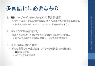 多言語化に必要なもの
1. UI（ユーザーインターフェイス）の多言語対応
• システムが出力する固定文字列を異なる言語ごとに管理する仕組み
• 固定文字列の例： メニュー、メッセージ、管理画面のUI など
2. コンテンツの多言語対応
• 言語ごとに作成したコンテンツを統合的に管理する仕組み
• 同じ内容の異なる言語版を関連付けて統合的に管理する
3. 表示言語の検出と判定
• どんな条件でどの言語表示にするのかを指定できる仕組み
• UI の表示言語
• コンテンツの表示言語
2015年3月14日（土）第11回DrupalさっぽろMeetup
 