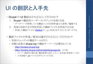 UI の翻訳と入手先
• Drupal の UI 翻訳はどのようにして行うのか？
1. Drupal の翻訳用ユーザーインタフェイスを使う方法
• データベース管理している翻訳エントリを管理 UI から参照／編集する
2. 原語と対訳の文字列を列挙した翻訳ファイルを作成する方法
• 作成した翻訳ファイル（Gettext の .po 形式）をサイトにインポートする
• 翻訳ファイルの作成／配布は誰がどのようにして行うのか？
• 各国コミュニティの翻訳チームが行う
• 活動と成果は drupal.org の翻訳サーバーで公開されている
• https://localize.drupal.org/
• https://localize.drupal.org/translate/languages/ja （日本）
• メンバー連絡用の掲示板、翻訳提案の送信、レビュー＆承認（管理者）・・・など
• 日本語版の .po ファイルをダウンロードできる
2015年3月14日（土）第11回DrupalさっぽろMeetup
 