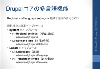 Drupal コアの多言語機能
Regional and language settings = 地域と言語の設定（コア）
提供機能と設定ページのパス：
• system コアモジュール
• (1) Regional settings （地域の設定）
• admin/config/regional
• (2) Date and time （日付と時刻）
• admin/config/regional/date-time
• Locale コアモジュール
• (3) Languages （言語）
• admin/config/regional/language
• (4) Translate interface （UI の翻訳）
• admin/config/regional/translate
2015年3月14日（土）第11回DrupalさっぽろMeetup
 